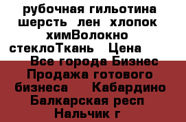 рубочная гильотина шерсть, лен, хлопок, химВолокно, стеклоТкань › Цена ­ 1 000 - Все города Бизнес » Продажа готового бизнеса   . Кабардино-Балкарская респ.,Нальчик г.